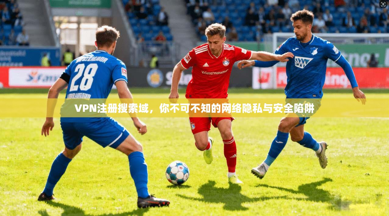 VPN注册搜索域，你不可不知的网络隐私与安全陷阱