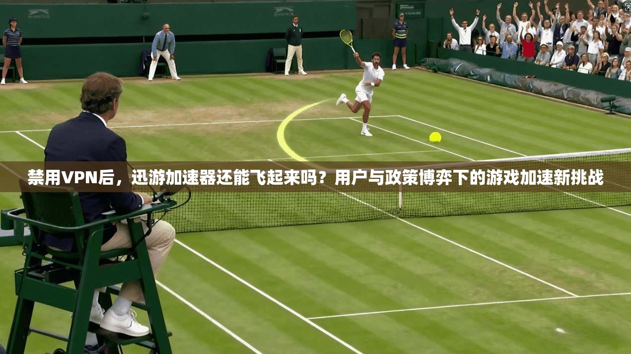 禁用VPN后，迅游加速器还能飞起来吗？用户与政策博弈下的游戏加速新挑战