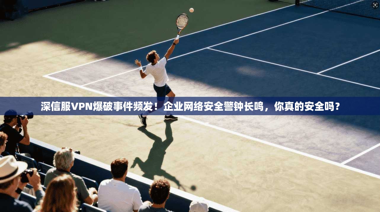 深信服VPN爆破事件频发!企业网络安全警钟长鸣,你真的安全吗?