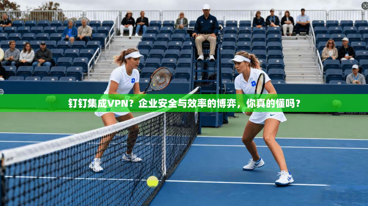 钉钉集成VPN?企业安全与效率的博弈,你真的懂吗?