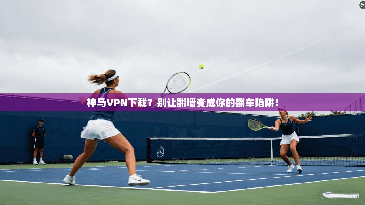 神马VPN下载？别让翻墙变成你的翻车陷阱！