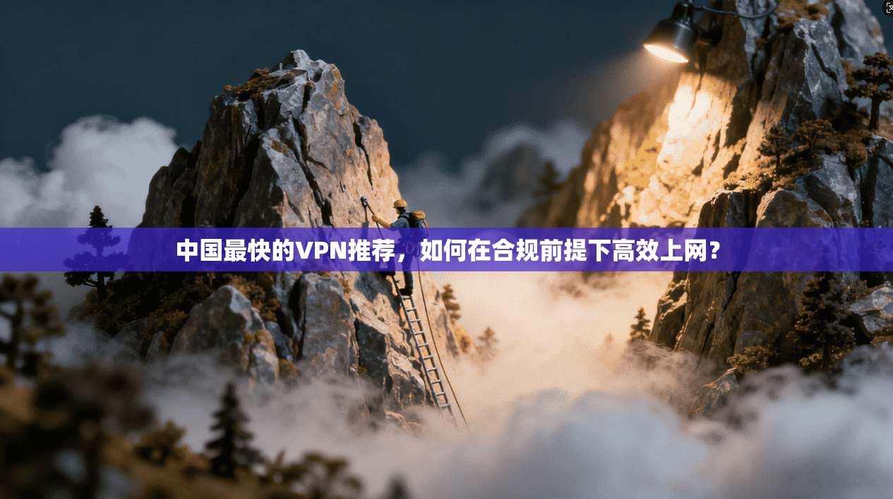 中国最快的VPN推荐，如何在合规前提下高效上网？