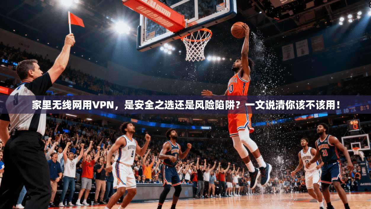 家里无线网用VPN，是安全之选还是风险陷阱？一文说清你该不该用！