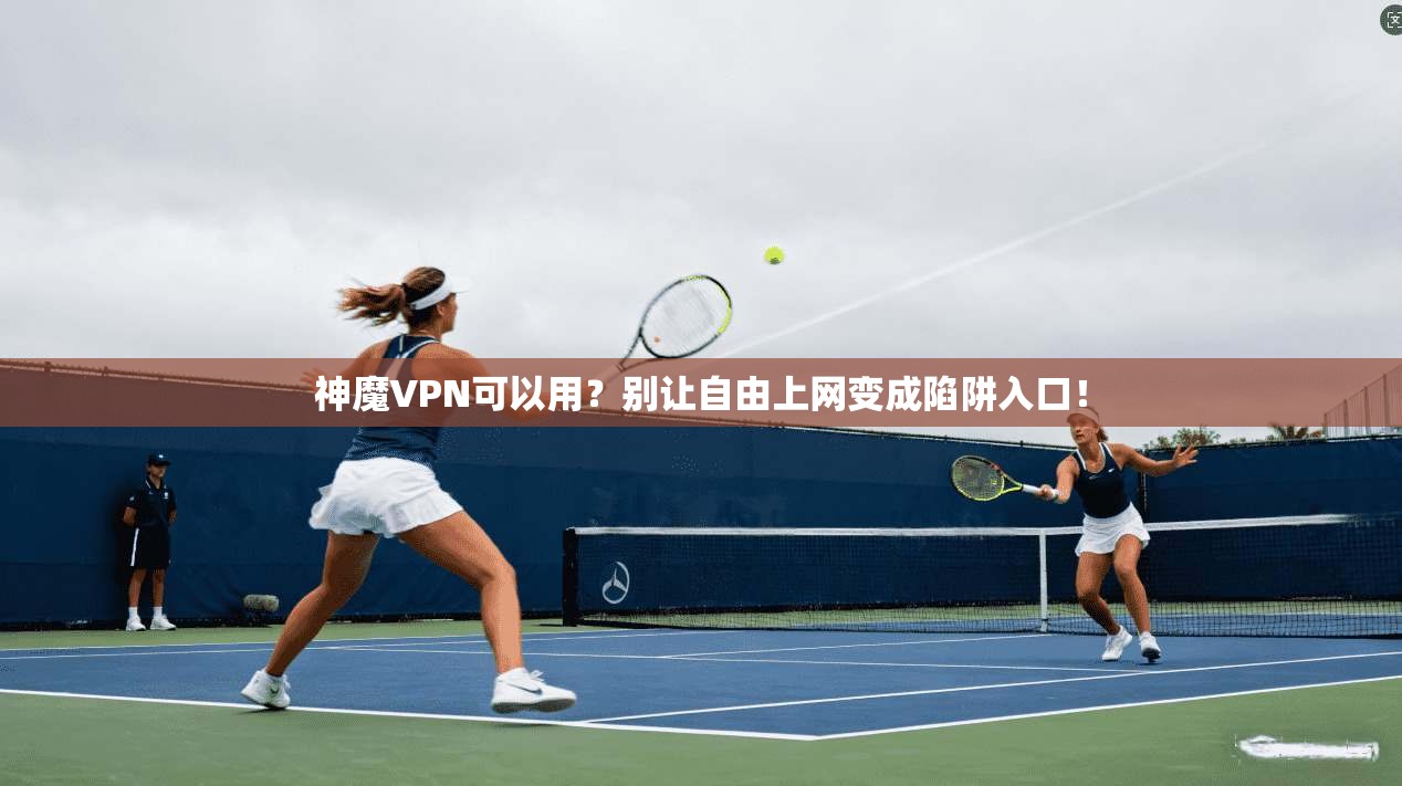 神魔VPN可以用？别让自由上网变成陷阱入口！