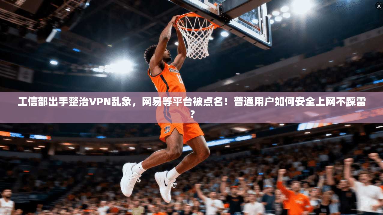 工信部出手整治VPN乱象,网易等平台被点名!普通用户如何安全上网不踩雷?