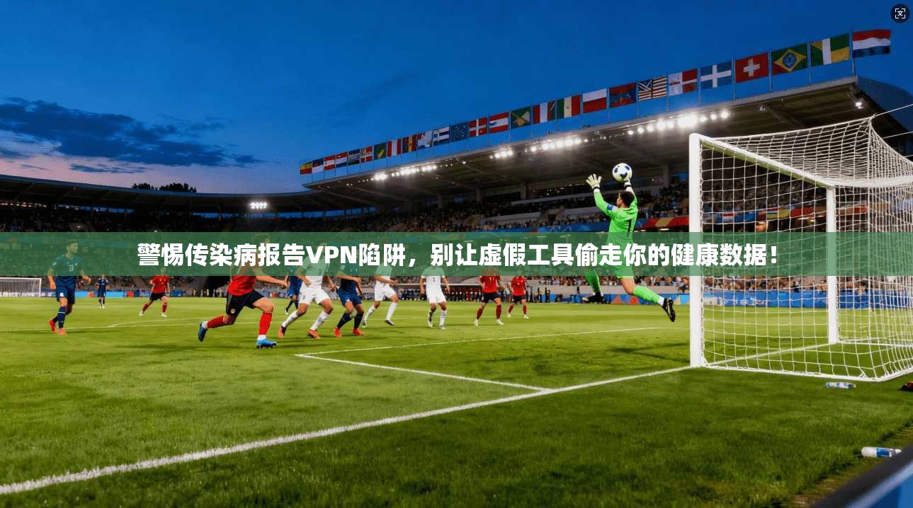 警惕传染病报告VPN陷阱，别让虚假工具偷走你的健康数据！