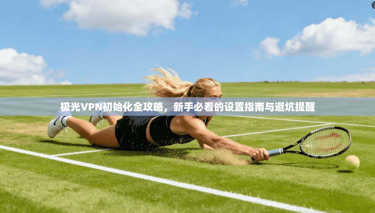 极光VPN初始化全攻略，新手必看的设置指南与避坑提醒