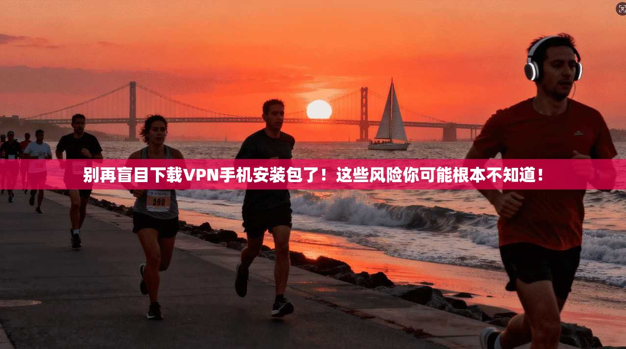 别再盲目下载VPN手机安装包了！这些风险你可能根本不知道！