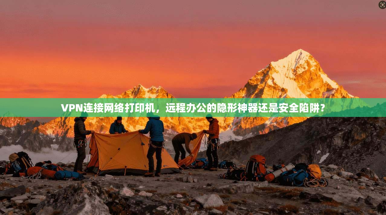 VPN连接网络打印机,远程办公的隐形神器还是安全陷阱?