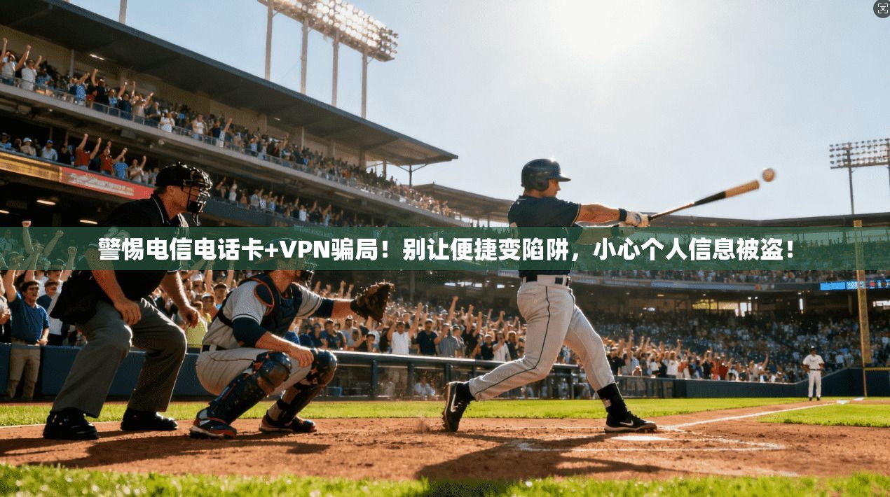 警惕电信电话卡+VPN骗局！别让便捷变陷阱，小心个人信息被盗！
