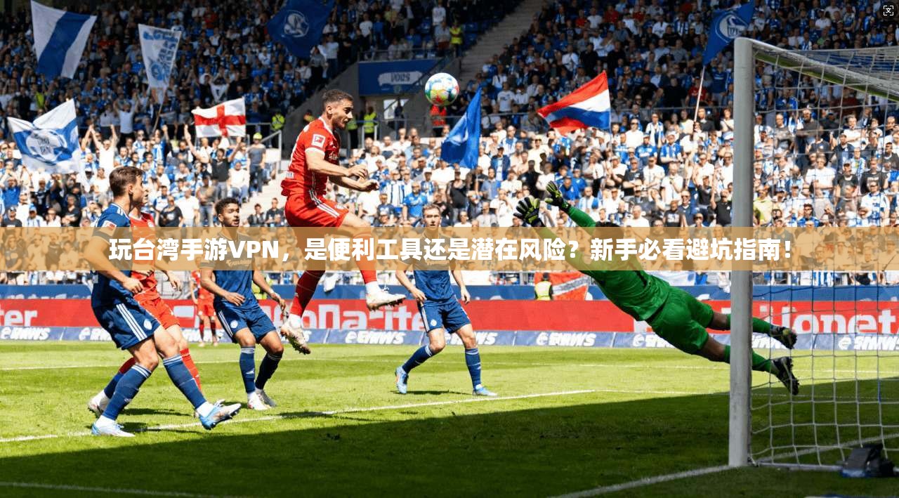 玩台湾手游VPN,是便利工具还是潜在风险?新手必看避坑指南!