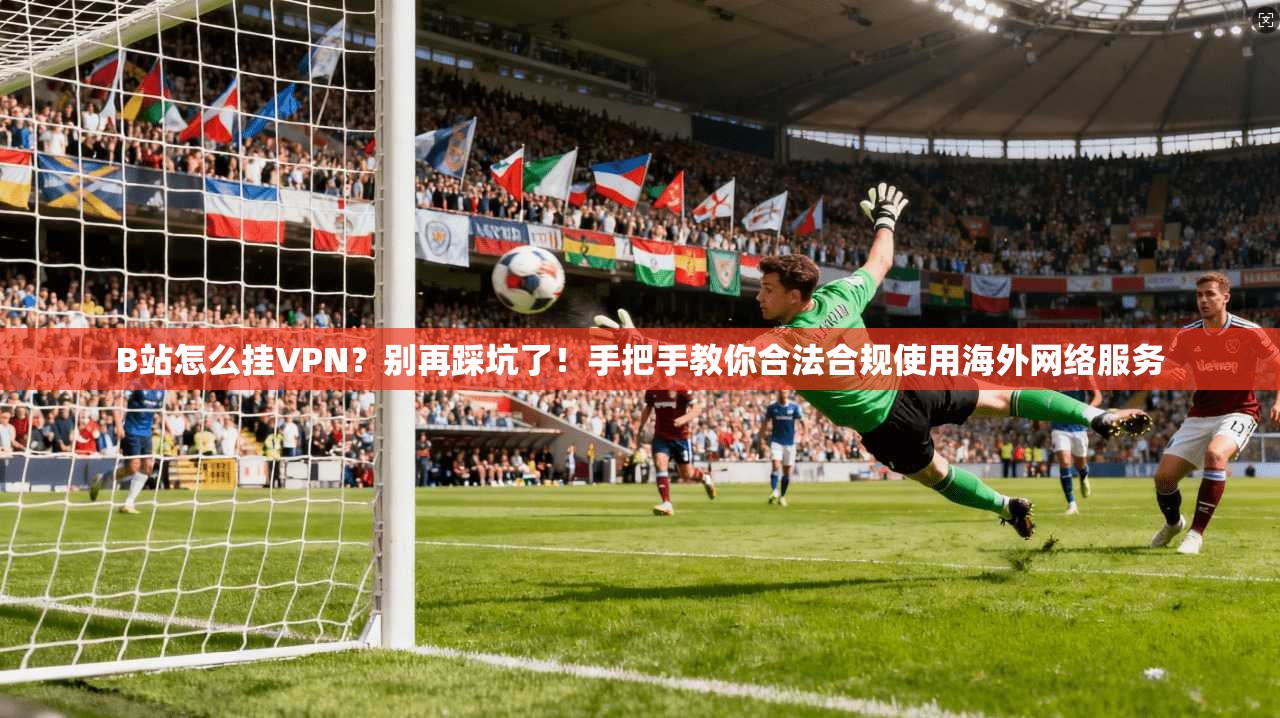 B站怎么挂VPN?别再踩坑了!手把手教你合法合规使用海外网络服务