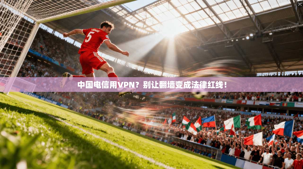 中国电信用VPN？别让翻墙变成法律红线！