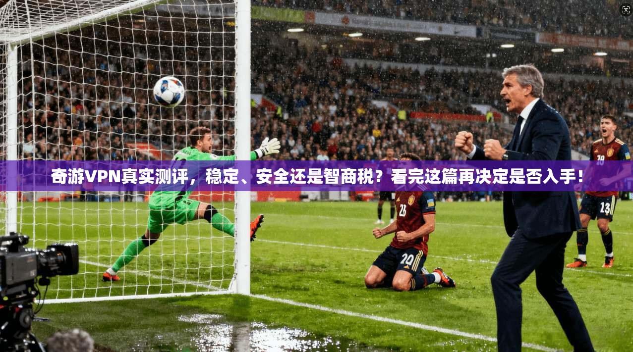 奇游VPN真实测评,稳定、安全还是智商税?看完这篇再决定是否入手!