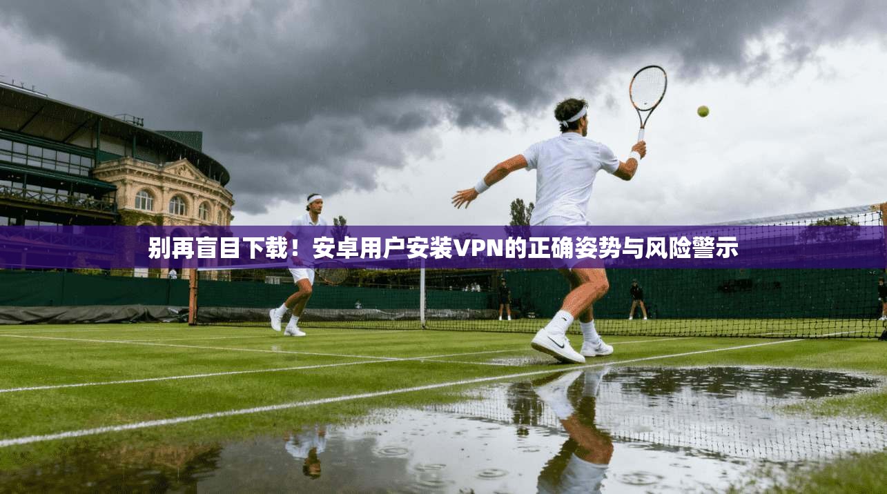 别再盲目下载!安卓用户安装VPN的正确姿势与风险警示