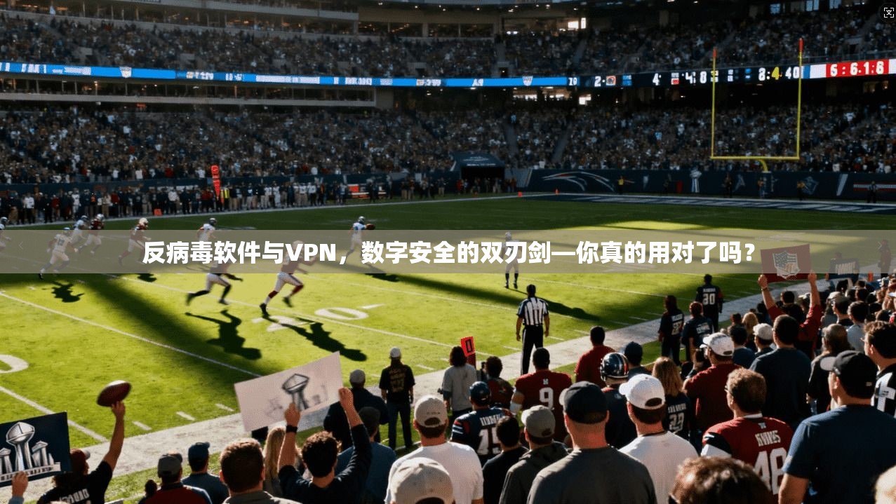 反病毒软件与VPN,数字安全的双刃剑—你真的用对了吗?