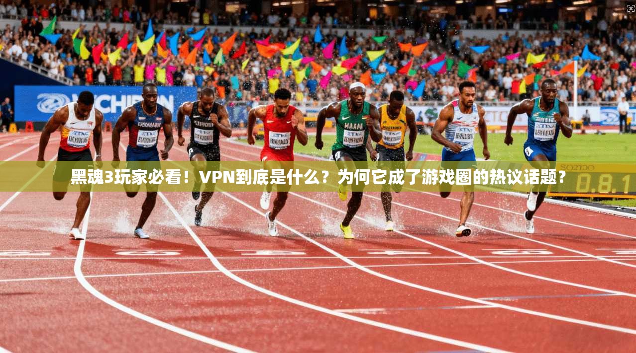 黑魂3玩家必看！VPN到底是什么？为何它成了游戏圈的热议话题？