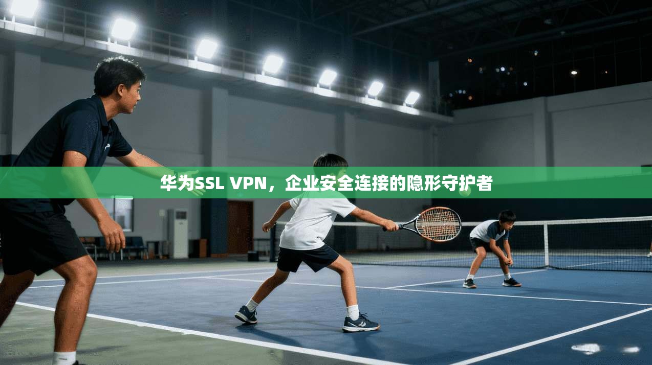 华为SSL VPN,企业安全连接的隐形守护者