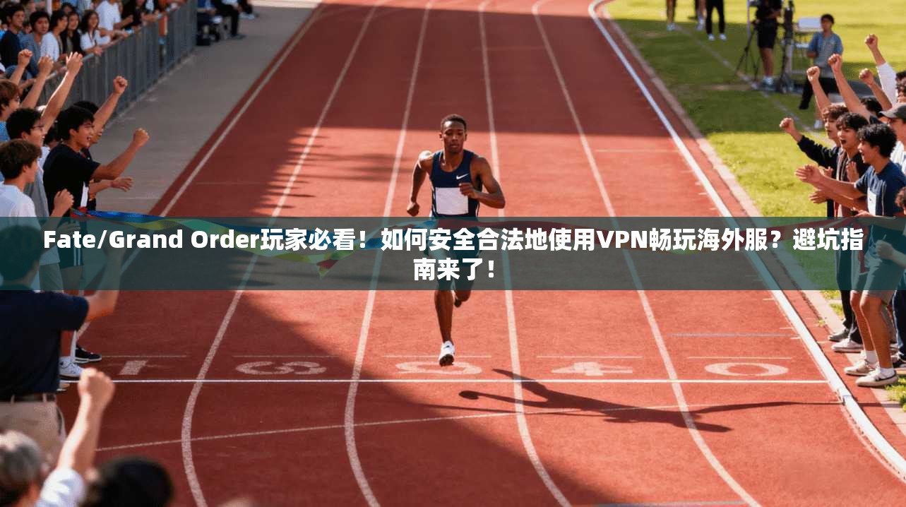 Fate/Grand Order玩家必看！如何安全合法地使用VPN畅玩海外服？避坑指南来了！