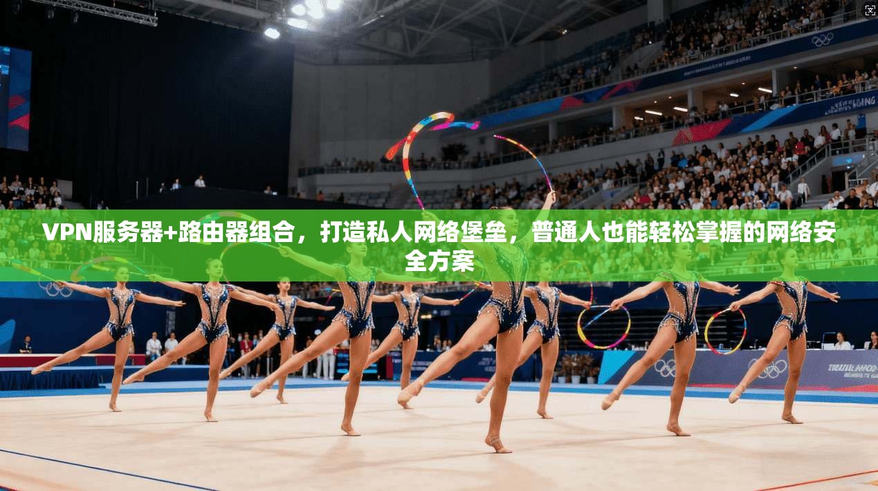 VPN服务器+路由器组合，打造私人网络堡垒，普通人也能轻松掌握的网络安全方案