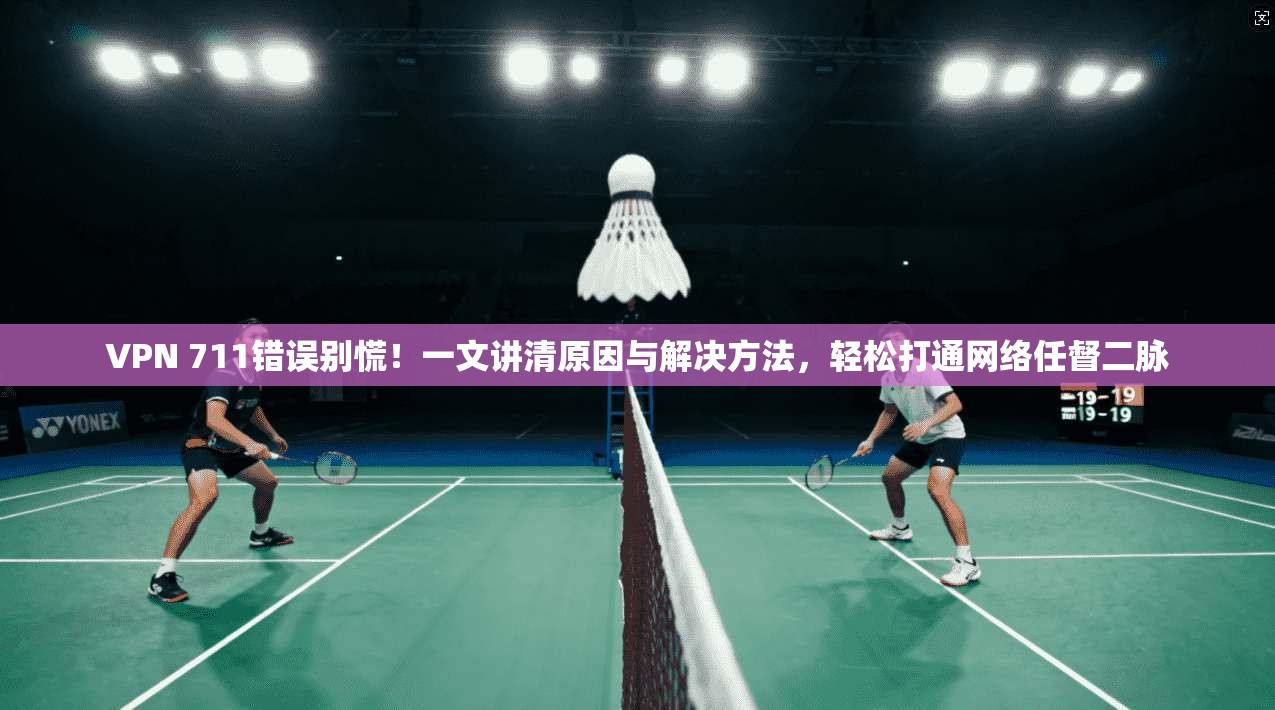 VPN 711错误别慌！一文讲清原因与解决方法，轻松打通网络任督二脉