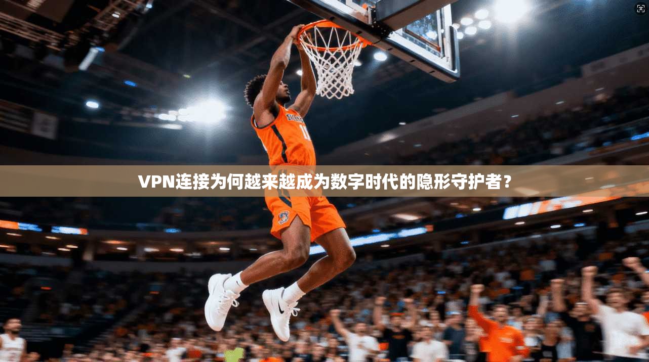 VPN连接为何越来越成为数字时代的隐形守护者？