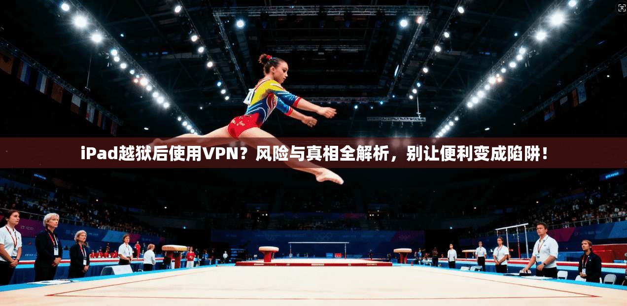 iPad越狱后使用VPN？风险与真相全解析，别让便利变成陷阱！