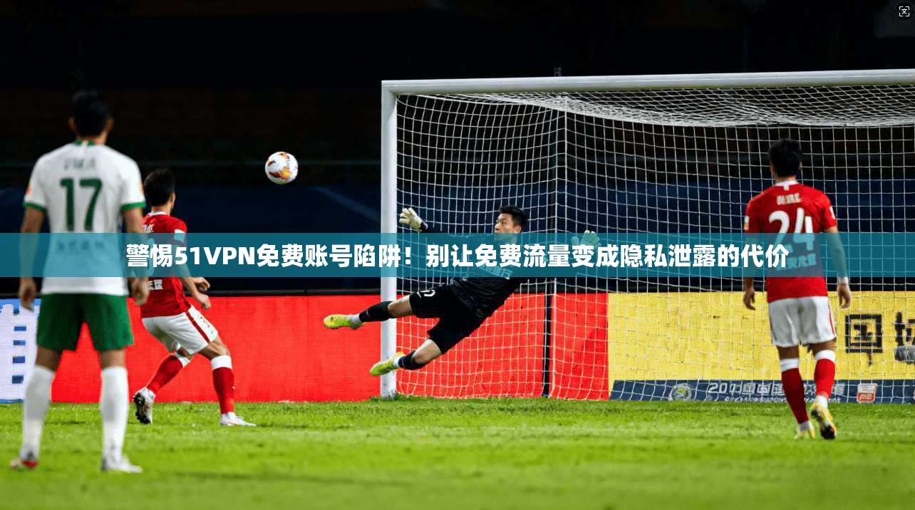 警惕51VPN免费账号陷阱！别让免费流量变成隐私泄露的代价