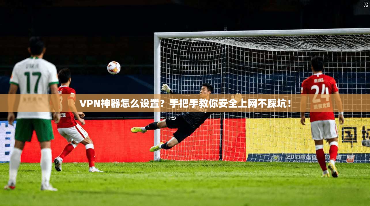 VPN神器怎么设置？手把手教你安全上网不踩坑！