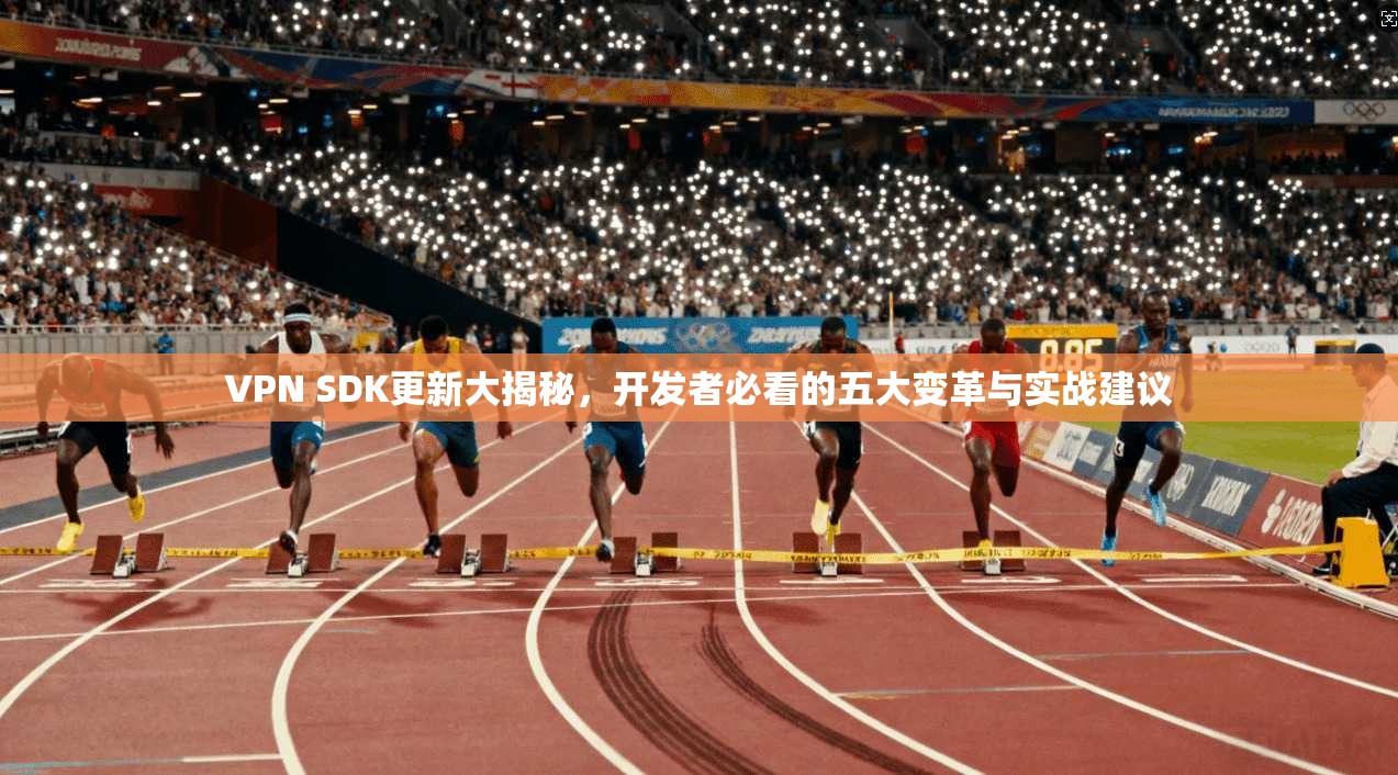 VPN SDK更新大揭秘，开发者必看的五大变革与实战建议