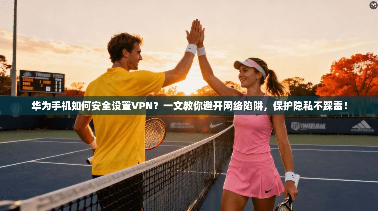 华为手机如何安全设置VPN？一文教你避开网络陷阱，保护隐私不踩雷！