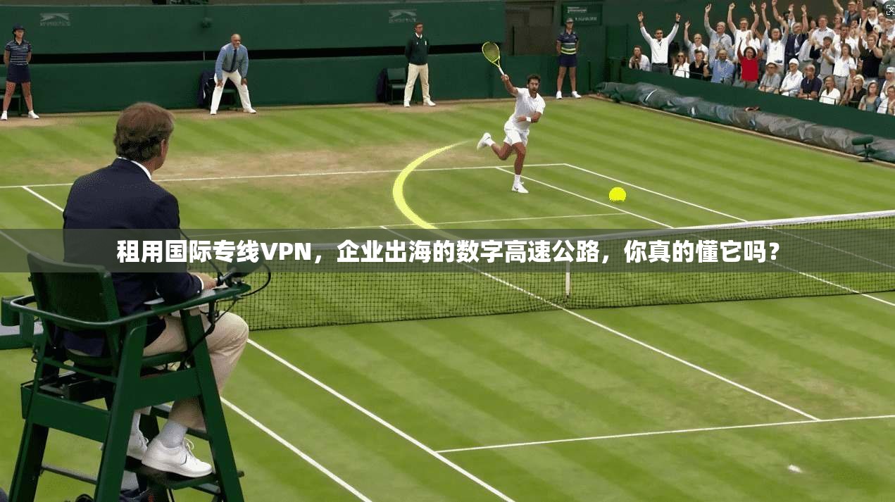 租用国际专线VPN，企业出海的数字高速公路，你真的懂它吗？