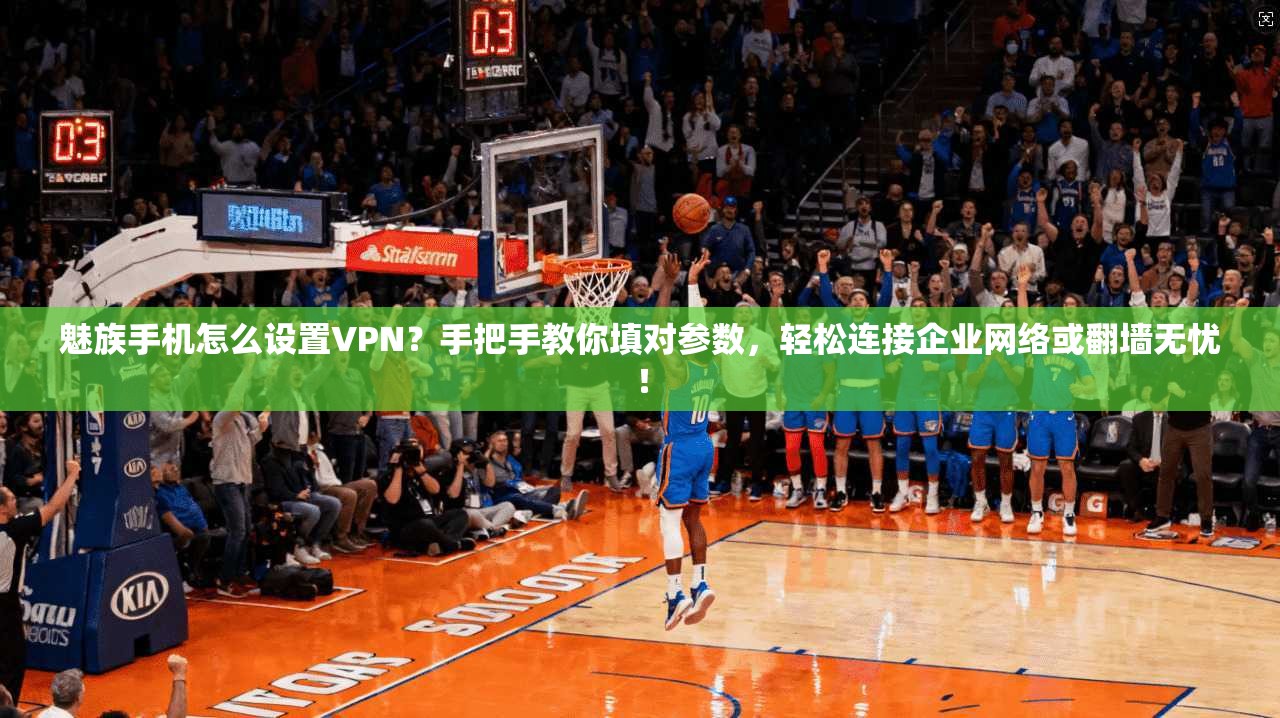 魅族手机怎么设置VPN？手把手教你填对参数，轻松连接企业网络或翻墙无忧！