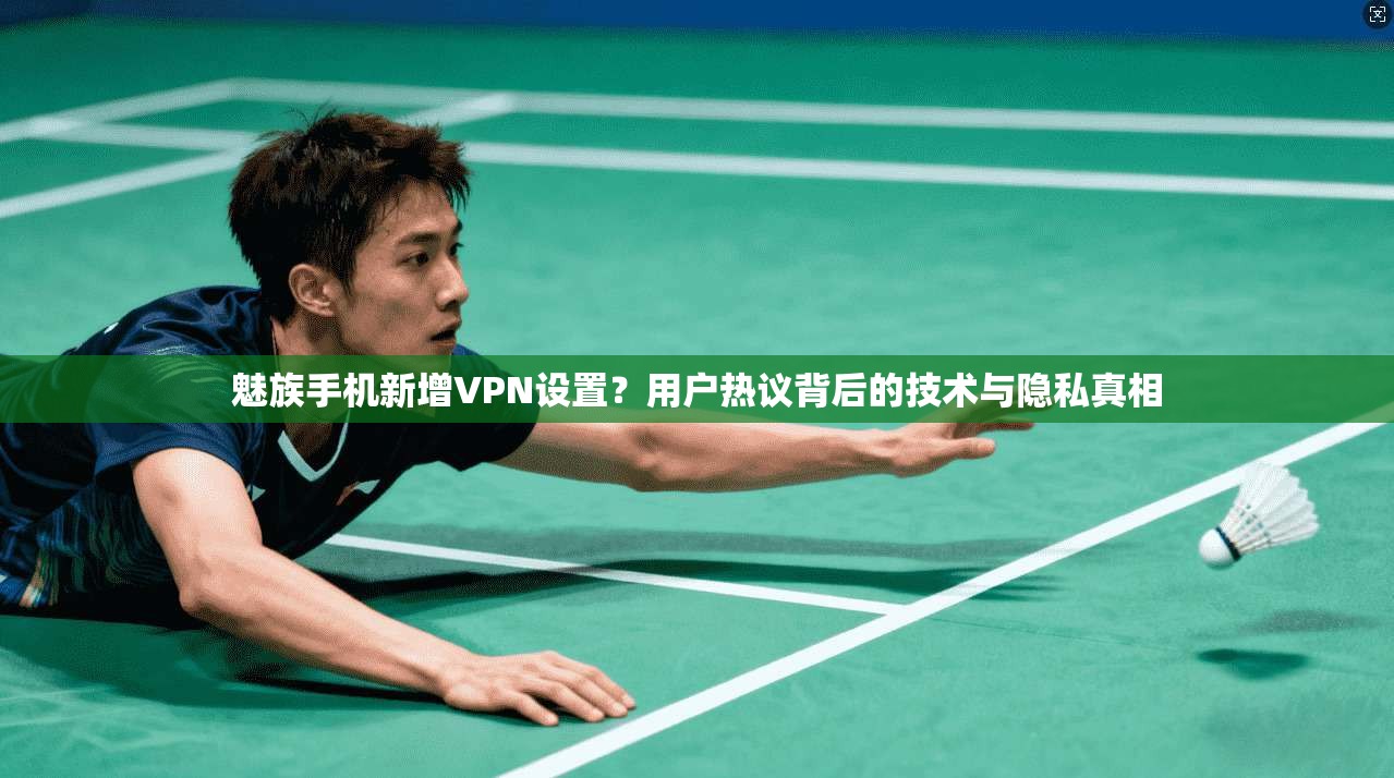 魅族手机新增VPN设置？用户热议背后的技术与隐私真相