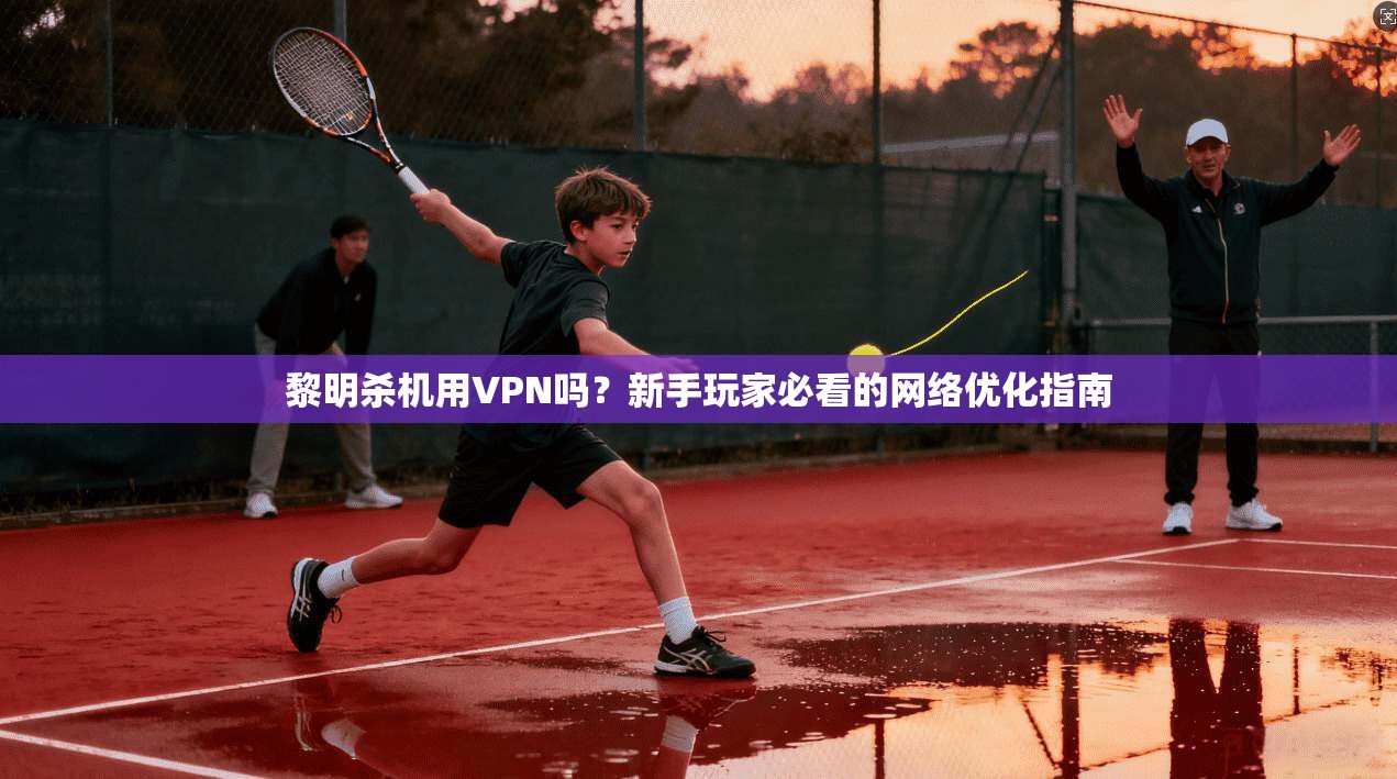 黎明杀机用VPN吗？新手玩家必看的网络优化指南