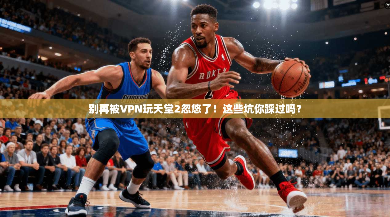 别再被VPN玩天堂2忽悠了！这些坑你踩过吗？