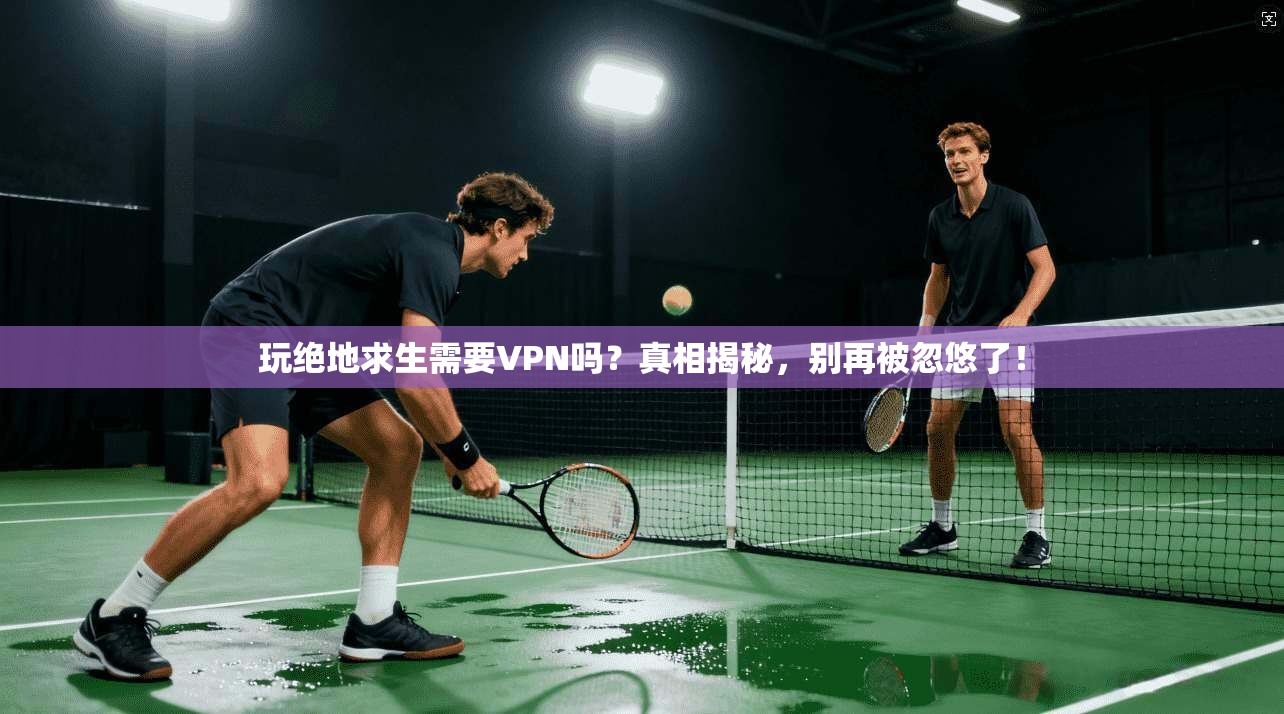 玩绝地求生需要VPN吗？真相揭秘，别再被忽悠了！
