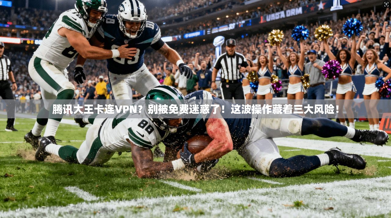 腾讯大王卡连VPN？别被免费迷惑了！这波操作藏着三大风险！