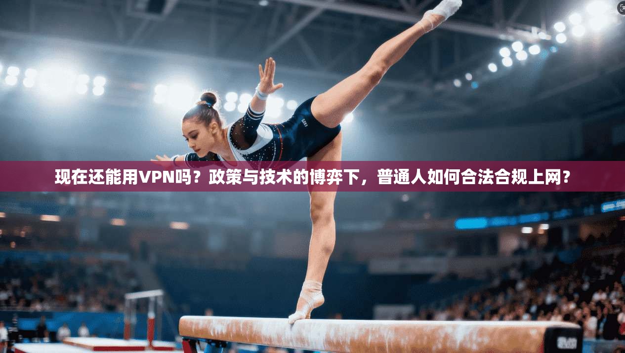 现在还能用VPN吗？政策与技术的博弈下，普通人如何合法合规上网？