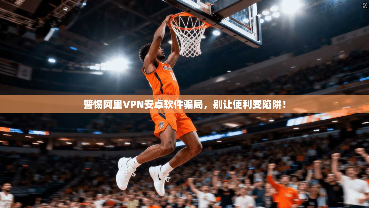 警惕阿里VPN安卓软件骗局，别让便利变陷阱！