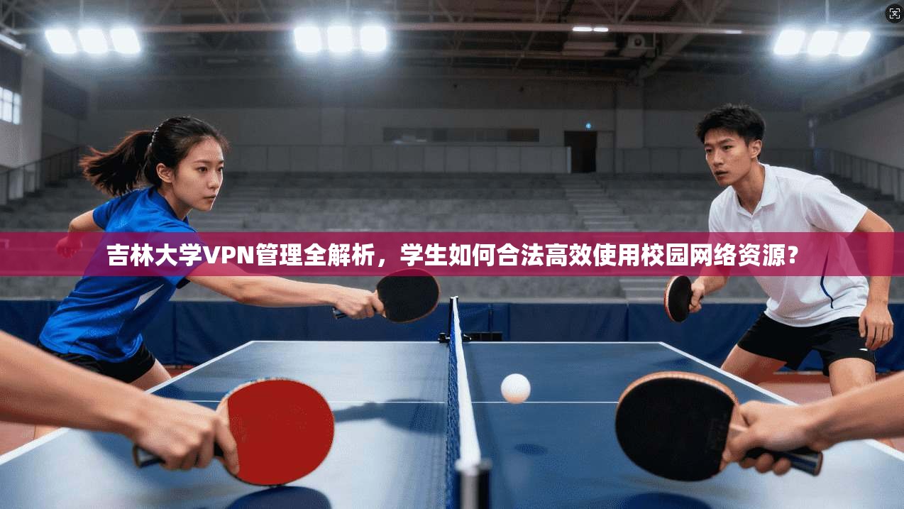 吉林大学VPN管理全解析，学生如何合法高效使用校园网络资源？