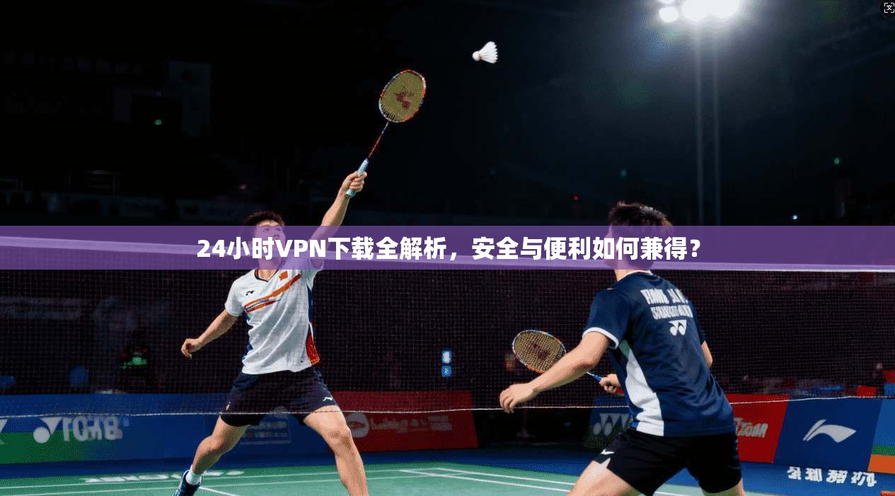 24小时VPN下载全解析，安全与便利如何兼得？