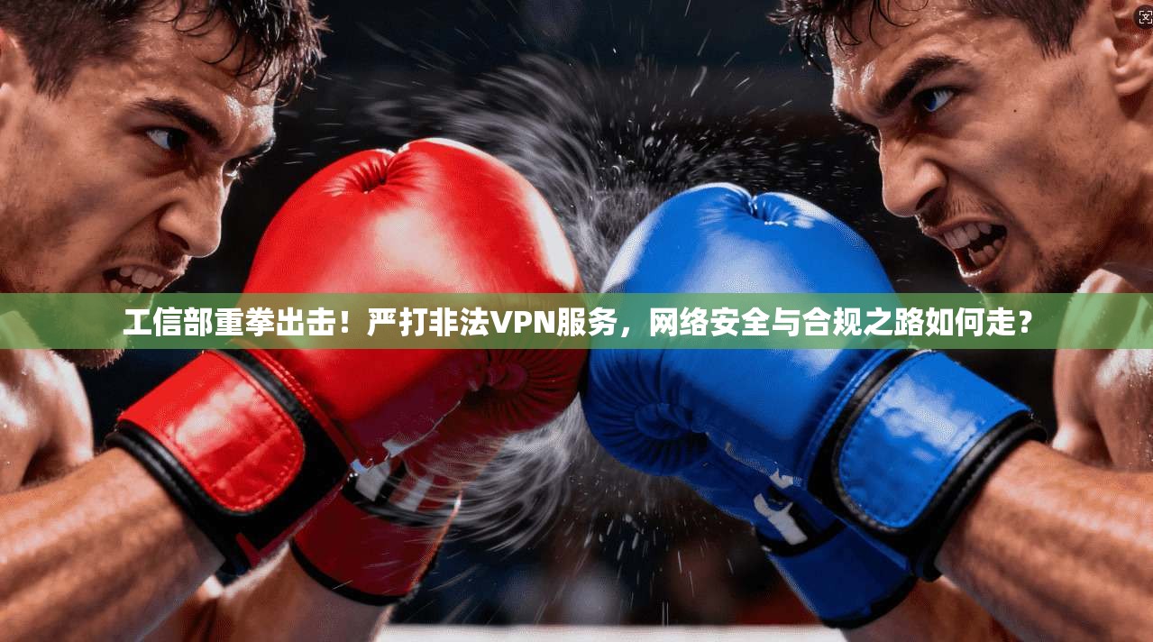 工信部重拳出击！严打非法VPN服务，网络安全与合规之路如何走？