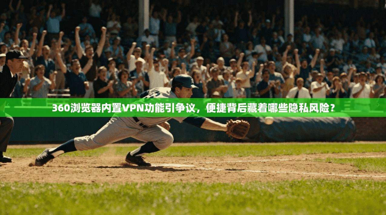 360浏览器内置VPN功能引争议，便捷背后藏着哪些隐私风险？