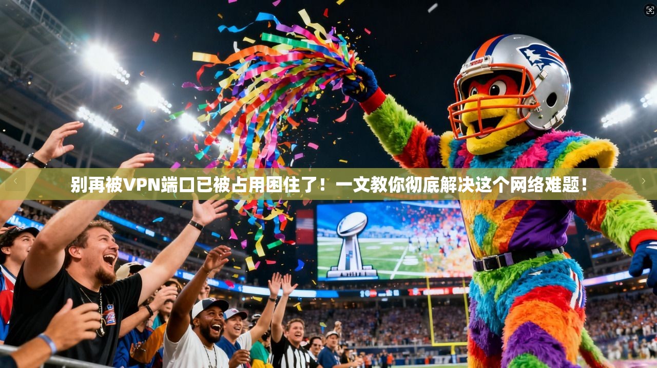 别再被VPN端口已被占用困住了！一文教你彻底解决这个网络难题！