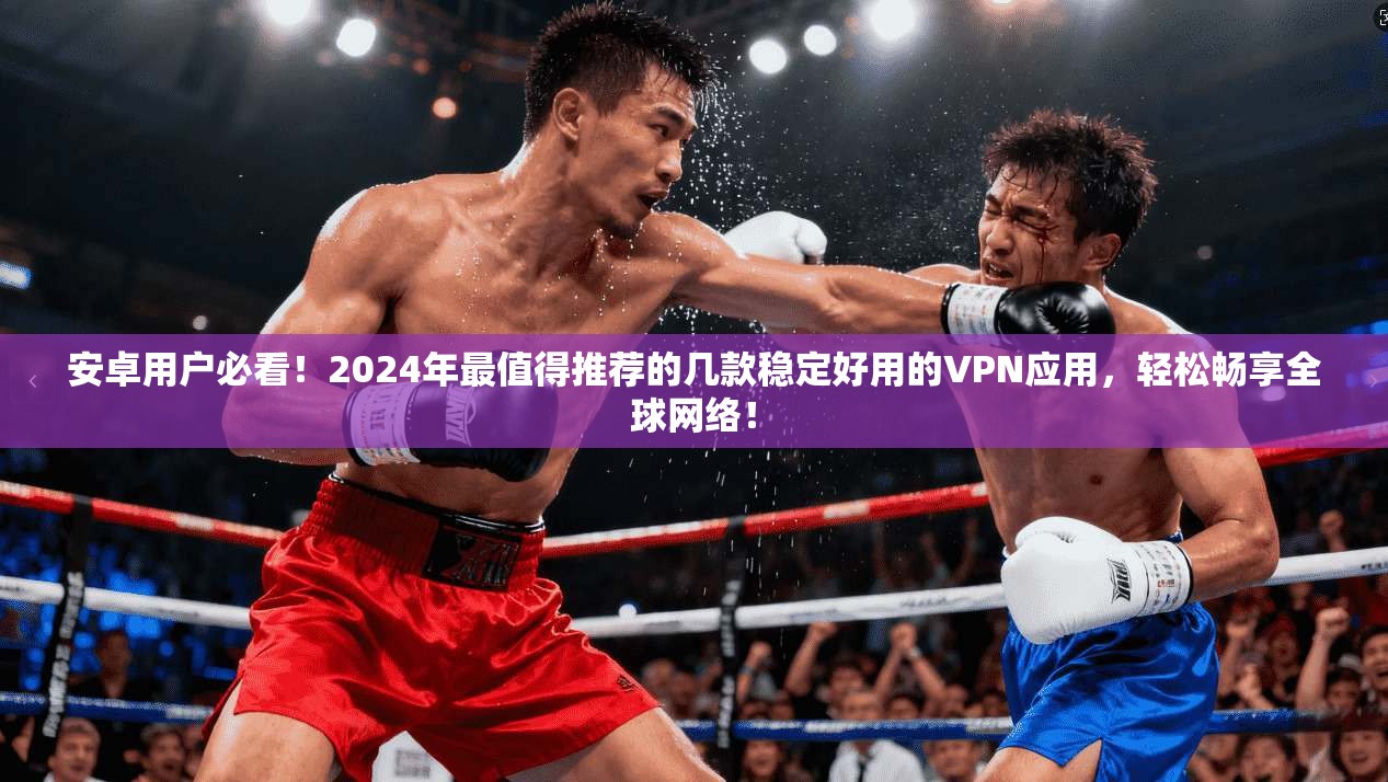 安卓用户必看！2024年最值得推荐的几款稳定好用的VPN应用，轻松畅享全球网络！