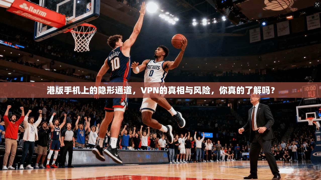 港版手机上的隐形通道，VPN的真相与风险，你真的了解吗？