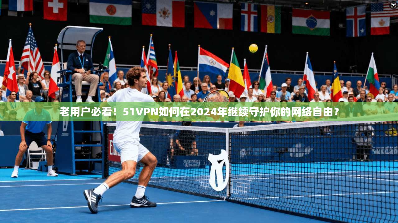 老用户必看！51VPN如何在2024年继续守护你的网络自由？