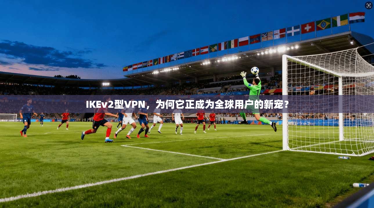 IKEv2型VPN，为何它正成为全球用户的新宠？