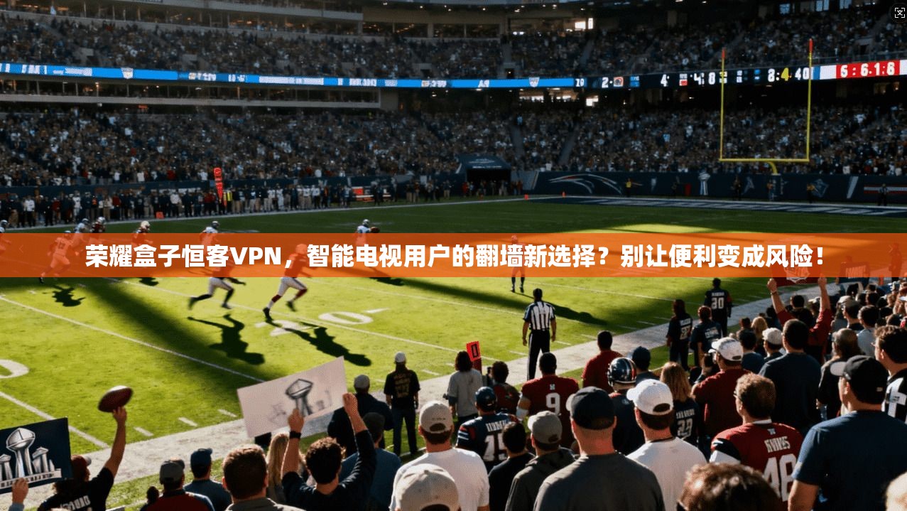 荣耀盒子恒客VPN，智能电视用户的翻墙新选择？别让便利变成风险！